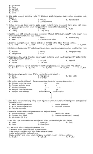 A. Horisontal
B. Tuner
C. Vertikal
D. VIF-Amp
E. Video
8. Jika pada pesawat penerima radio FM diketahui gejala kerusakan suara noise, kerusakan pada
bagian …
A. Antena
B. IF-Amp
C. Volume
D. Audio Amplifier
E. Tone Control
9. Untuk mereparasi tape recorder pada bagian mekanik yaitu mengganti karet press roll, maka
peralatan yang digunakan untuk mengganti karet press roll tersebut adalah …
A. Atractor
B. Obeng
C. Solder
D. Tang lancip
E. Kuas
10. Apabila pada VCD didapatkan gejala kerusakan “Rumah CD keluar masuk” maka bagian yang
mengalami kerusakan pada VCD adalah …
A. Panel depan
B. MPEG
C. Optik
D. Kontrol motor servo
E. Power supply
11. Besarnya tegangan anoda – katoda pada diode IN 4002 ketika dibias forward adalah …
A. 0,2 volt B. 0,3 volt C. 0,4 volt D. 0,6 volt E. 0,9 volt
12. Untuk membuka anoda FBT pada televisi selain kabel grounding, juga digunakan peralatan lain yaitu
…
A. Atraktor
B. Tang lancip
C. Obeng
D. Kuas
E. Tang kombinasi
13. Tegangan output yang dihasilkan power supply switching untuk input tegangan FBT pada monitor
komputer jenis CRT adalah …
A. 15 volt
B. 25 volt
C. 40 volt
D. 180 volt
E. 115 volt
14. Panjang gelombang sebuah pemancar radio FM yang bekerja pada frekuensi 90 Mhz, adalah …
A. 3,33 m B. 6,33 m C. 9,33 m D. 11,3 m E. 33,3 m
15. Bentuk signal yang dikirimkan CPU ke monitor komputer adalah …
A. Sinus
B. Square
C. Gigi gergaji
D. Segi tiga
E. Saw tooth
16. Perhatikan gambar di bawah ! Rangkaian penguat transistor menggunakan sistem …
A. Penguat emitor bersama -Vcc +Vcc
B. Penguat basis bersama ● ●
C. Pembagi tegangan 1 k ohm 1 k ohm
D. Penguat kolektor bersama in 1 uF 1 uF out
E. Penguat arus bersama ● ● ● ●
17. Alat Bantu pengukuran yang paling cocok digunakan untuk masukan gelombang sinus pada pesawat
amplifier adalah …
A. Radio frekuensi generator
B. Audio frekuensi generator
C. Function generator
D. Pattern generator
E. Insulation generator
18. Di bawah ini data spesifikasi peralatan audio amplifier adalah …
A. Pengatur volume 2 channel
B. Penguat daya 30 dB
C. Uji dengar 100 KHz
D. Daya output 300 W
E. Penguat suara stereo 2 channel
19. Jika pada tape ditemukan kaset sering kusut maka kerusakan terjadi pada bagian …
A. Head
B. Motor
C. Press roll
D. Karet (belt)
E. Polly
20. 1. Letakkan posisi kabel probe pada titik ukur
2. Bacalah jarum penunjuk pada skala voltmeter
3. Perhatikan titik ukur yang akan diukur pada rangkaian
4. Atur switch selektor pada voltmeter
Urutan langkah yang benar untuk mengukur tegangan dengan voltmeter adalah …
A. 1,2,3,4 B. 2,3,4,1 C. 4,1,3,2
 