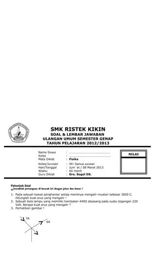 SMK RISTEK KIKIN
SOAL & LEMBAR JAWABAN
ULANGAN UMUM SEMESTER GENAP
TAHUN PELAJARAN 2012/2013
Nama Siswa : ………………………………………………
Kelas : ………………………………………………
Mata Diklat : Fisika
Kelas/Jurusan : XII / Semua Jurusan
Hari/Tanggal : Jum`at / 08 Maret 2013
Waktu : 60 menit
Guru Diklat : Drs. Sogol DS.
Petunjuk Soal
Jawablah pertanyaan di bawah ini dengan jelas dan benar !
1. Pada sebuah kawat penghantar setiap menitnya mengalir muatan sebesar 3600 C.
Hitunglah kuat arus yang mengalir !
2. Sebuah bola lampu yang memiliki hambatan 440Ω dipasang pada suatu tegangan 220
Volt. Berapa kuat arus yang mengalir ?
3. Perhatikan gambar !
7A
6A
NILAI
 
