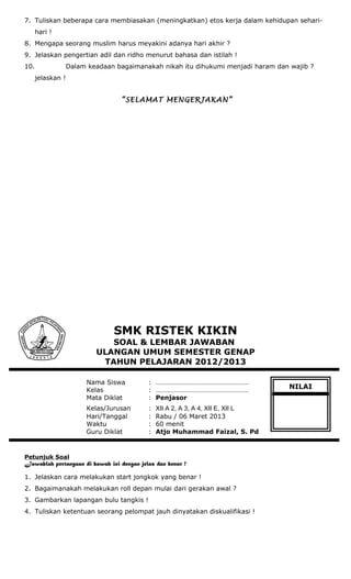 7. Tuliskan beberapa cara membiasakan (meningkatkan) etos kerja dalam kehidupan sehari-
hari !
8. Mengapa seorang muslim harus meyakini adanya hari akhir ?
9. Jelaskan pengertian adil dan ridho menurut bahasa dan istilah !
10. Dalam keadaan bagaimanakah nikah itu dihukumi menjadi haram dan wajib ?
jelaskan !
“SELAMAT MENGERJAKAN”
SMK RISTEK KIKIN
SOAL & LEMBAR JAWABAN
ULANGAN UMUM SEMESTER GENAP
TAHUN PELAJARAN 2012/2013
Nama Siswa : ………………………………………………
Kelas : ………………………………………………
Mata Diklat : Penjasor
Kelas/Jurusan : XII A 2, A 3, A 4, XII E, XII L
Hari/Tanggal : Rabu / 06 Maret 2013
Waktu : 60 menit
Guru Diklat : Atjo Muhammad Faizal, S. Pd
Petunjuk Soal
Jawablah pertanyaan di bawah ini dengan jelas dan benar !
1. Jelaskan cara melakukan start jongkok yang benar !
2. Bagaimanakah melakukan roll depan mulai dari gerakan awal ?
3. Gambarkan lapangan bulu tangkis !
4. Tuliskan ketentuan seorang pelompat jauh dinyatakan diskualifikasi !
NILAI
 