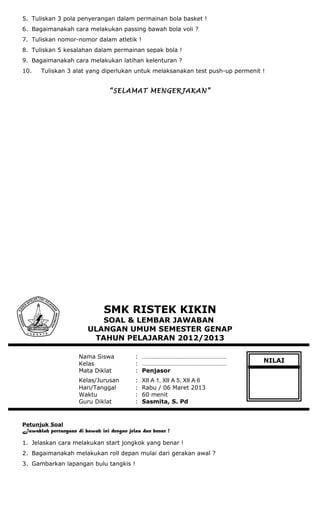 5. Tuliskan 3 pola penyerangan dalam permainan bola basket !
6. Bagaimanakah cara melakukan passing bawah bola voli ?
7. Tuliskan nomor-nomor dalam atletik !
8. Tuliskan 5 kesalahan dalam permainan sepak bola !
9. Bagaimanakah cara melakukan latihan kelenturan ?
10. Tuliskan 3 alat yang diperlukan untuk melaksanakan test push-up permenit !
“SELAMAT MENGERJAKAN”
SMK RISTEK KIKIN
SOAL & LEMBAR JAWABAN
ULANGAN UMUM SEMESTER GENAP
TAHUN PELAJARAN 2012/2013
Nama Siswa : ………………………………………………
Kelas : ………………………………………………
Mata Diklat : Penjasor
Kelas/Jurusan : XII A 1, XII A 5, XII A 6
Hari/Tanggal : Rabu / 06 Maret 2013
Waktu : 60 menit
Guru Diklat : Sasmita, S. Pd
Petunjuk Soal
Jawablah pertanyaan di bawah ini dengan jelas dan benar !
1. Jelaskan cara melakukan start jongkok yang benar !
2. Bagaimanakah melakukan roll depan mulai dari gerakan awal ?
3. Gambarkan lapangan bulu tangkis !
NILAI
 