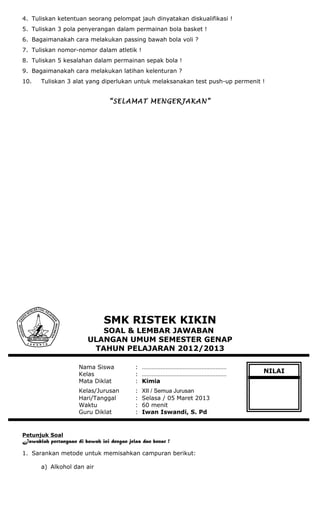4. Tuliskan ketentuan seorang pelompat jauh dinyatakan diskualifikasi !
5. Tuliskan 3 pola penyerangan dalam permainan bola basket !
6. Bagaimanakah cara melakukan passing bawah bola voli ?
7. Tuliskan nomor-nomor dalam atletik !
8. Tuliskan 5 kesalahan dalam permainan sepak bola !
9. Bagaimanakah cara melakukan latihan kelenturan ?
10. Tuliskan 3 alat yang diperlukan untuk melaksanakan test push-up permenit !
“SELAMAT MENGERJAKAN”
SMK RISTEK KIKIN
SOAL & LEMBAR JAWABAN
ULANGAN UMUM SEMESTER GENAP
TAHUN PELAJARAN 2012/2013
Nama Siswa : ………………………………………………
Kelas : ………………………………………………
Mata Diklat : Kimia
Kelas/Jurusan : XII / Semua Jurusan
Hari/Tanggal : Selasa / 05 Maret 2013
Waktu : 60 menit
Guru Diklat : Iwan Iswandi, S. Pd
Petunjuk Soal
Jawablah pertanyaan di bawah ini dengan jelas dan benar !
1. Sarankan metode untuk memisahkan campuran berikut:
a) Alkohol dan air
NILAI
 