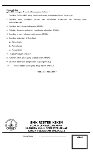 Petunjuk Soal
Jawablah pertanyaan di bawah ini dengan jelas dan benar !
1. Jelaskan faktor-faktor yang menyebabkan terjadinya perubahan lingkungan !
2. Jelaskan yang dimaksud dengan over eksploitasi lingkungan dan dampak yang
ditimbulkannya !
3. Jelaskan yang dimaksud dengan AMDAL !
4. Tuliskan dokumen-dokumen yang harus ada dalam AMDAL !
5. Jelaskan proses tahapan pelaksanaan AMDAL !
6. Jelaskan kegunaan AMDAL bagi:
a. Pemerintah
b. Pemrakarsa
c. Masyarakat
7. Jelaskan tujuan AMDAL !
8. Tuliskan pihak-pihak yang terlibat dalam AMDAL !
9. Jelaskan dasar dari pengelolaan lingkungan hidup !
10. Tuliskan aspek-aspek yang dikaji dalam AMDAL !
” SELAMAT BEKERJA ”
SMK RISTEK KIKIN
SOAL & LEMBAR JAWABAN
ULANGAN UMUM SEMESTER GENAP
TAHUN PELAJARAN 2012/2013
Nama Siswa : ………………………………………………
NILAI
 