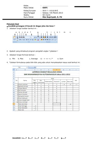 Kelas : ………………………………………………
Mata Diklat : KKPI
Kelas/Jurusan : XII A 1 – A 6 & XII E
Hari/Tanggal : Selasa / 05 Maret 2013
Waktu : 60 menit
Guru Diklat : Eko Supriyadi, S. Pd
Petunjuk Soal
Jawablah pertanyaan di bawah ini dengan jelas dan benar !
1. Jelaskan fungsi toolbar berikut ini :
a b c d e f g h i j k l m n
2. Apakah yang dimaksud program pengolah angka ? jelaskan !
3. Jelaskan fungsi formula berikut :
a. Min b. Max c. Average d. - + <> = / * e. Sum
4. Tuliskan formulanya pada titik-titik yang ada untuk menyelesaikan kasus soal berikut ini:
Jawablah : a....? b....? c....? d....? e....? f....? g.....?
 