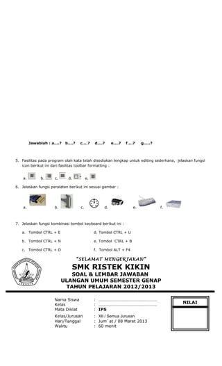 Jawablah : a....? b....? c....? d....? e....? f....? g.....?
5. Fasilitas pada program olah kata telah disediakan lengkap untuk editing sederhana, jelaskan fungsi
icon berikut ini dari fasilitas toolbar formatting :
a. b. c. d. e.
6. Jelaskan fungsi peralatan berikut ini sesuai gambar :
a. b. c. d. e. f.
7. Jelaskan fungsi kombinasi tombol keyboard berikut ini :
a. Tombol CTRL + E d. Tombol CTRL + U
b. Tombol CTRL + N e. Tombol CTRL + B
c. Tombol CTRL + O f. Tombol ALT + F4
“SELAMAT MENGERJAKAN”
SMK RISTEK KIKIN
SOAL & LEMBAR JAWABAN
ULANGAN UMUM SEMESTER GENAP
TAHUN PELAJARAN 2012/2013
Nama Siswa : ………………………………………………
Kelas : ………………………………………………
Mata Diklat : IPS
Kelas/Jurusan : XII / Semua Jurusan
Hari/Tanggal : Jum`at / 08 Maret 2013
Waktu : 60 menit
NILAI
 