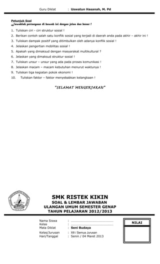 Guru Diklat : Uswatun Hasanah, M. Pd
Petunjuk Soal
Jawablah pertanyaan di bawah ini dengan jelas dan benar !
1. Tuliskan ciri - ciri struktur sosial !
2. Berikan contoh salah satu konflik sosial yang terjadi di daerah anda pada akhir – akhir ini !
3. Tuliskan dampak positif yang ditimbulkan oleh adanya konflik sosial !
4. Jelaskan pengertian mobilitas sosial !
5. Apakah yang dimaksud dengan masyarakat multikultural ?
6. Jelaskan yang dimaksud struktur sosial !
7. Tuliskan unsur – unsur yang ada pada proses komunikasi !
8. Jelaskan macam – macam kebutuhan menurut waktunya !
9. Tuliskan tiga kegiatan pokok ekonomi !
10. Tuliskan faktor – faktor menyebabkan kelangkaan !
“SELAMAT MENGERJAKAN”
SMK RISTEK KIKIN
SOAL & LEMBAR JAWABAN
ULANGAN UMUM SEMESTER GENAP
TAHUN PELAJARAN 2012/2013
Nama Siswa : ………………………………………………
Kelas : ………………………………………………
Mata Diklat : Seni Budaya
Kelas/Jurusan : XII / Semua Jurusan
Hari/Tanggal : Senin / 04 Maret 2013
NILAI
 