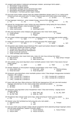 15. Langkah awal sebelum melakukan pemasangan instalasi penerangan listrik adalah …
a. Mempelajari fungsi peralatan
b. Menyiapkan peralatan standar
c. Mempelajari berbagai bentuk persambungan kabel
d. Menyiapkan perlindungan keselamatan kerja
e. Mempelajari / membaca gambar bagan instalasi
16. Dua buah kutub medan magnet utara dan selatan didekatkan dengan jarak 2,5 cm, kedua kutub
mempunyai kuat yang sama yaitu 7,5 weber, besarnya gaya tarik antara kedua kutub adalah …
a. 7 dine b. 8 dine c. 9 dine d. 10 dine e. 12 dine
17. Rugi tegangan maksimum untuk instalasi tenaga, menurut PUIL adalah sebesar …
a. 1% b. 2% c. 3% d. 4% e. 5%
18. Sebuah fan menggunakan motor induksi jika akan dijalankan baling-baling fan harus dibantu
berputar dengan tangan, maka kerusakan fan pada …
a. Lilitan bantu putus
b. Lilitan utama putus
c. Kapasitor
d. Sentrifugal switch
e. Bearing
19. Alat yang digunakan untuk melepas pully pada poros rotor motor listrik adalah …
a. Inside growler
b. Kompas
c. AVO meter
d. Megger
e. Tracker
20. Jenis kabel instalasi penerangan yang boleh dipasang langsung menempel pada tembok adalah …
a. NYA b. NGA c. NYFGbY d. NYM e. NYY
21. Kabel yang berinti tunggal, terbuat dari tembaga berisolasi PVC adalah kabel …
a. NYA b. NYM c. NYAF d. NYMF e. NYY
22. Persyaratan pipa instalasi sesuai ketentuan PUIL seperti pernyataan dibawah ini, kecuali …
a. Melindungi instalasi dari tekanan mekanis
b. Terbuat dari besi ( pipa union ) atau PVC
c. Mudah untuk dipotong dan dibengkokkan
d. Harga murah dan ekonomis
e. Tahan terhadap udara lembab
23. Agar fermeabilitas rotor mesin listrik baik, maka inti rotor harus terbuat dari bahan …
a. Baja dynamo
b. Baja tuang
c. Baja stainless
d. Baja campur besi
e. Baja campur mangan
24. Jenis sakelar yang cocok digunakan untuk membalik putaran motor listrik 3 fasa secara manual
adalah sakelar …
a. SPDT b. DPST c. DPDT d. TPDT e. TPST
25. Gambar dibawah ini menunjukkan rangkaian pengendalian untuk motor 3 fasa …
a. Kerja sistem DOL
b. Kerja berurutan
c. Kerja star – delta
d. Kerja bergantian
e. Starting bintang
segitiga
26. Komponen yang dibutuhkan untuk membalik putaran motor 3 fasa dengan menggunakan kontaktor
magnetic ( MC ) adalah …
a. 2 MC, 1 tombol off, 1 tombol on
b. 2 MC, 2 tombol off, 1 tombol on
c. 2 MC, 1 tombol off, 2 tombol on
d. 3 MC, 2 tombol off, 1 tombol on
e. 3 MC, 1 tombol off, 2 tombol on
27. Suatu trafo satu fasa, lilitan primernya 1500 lilit dan tegangannya 225 volt, jika trafo tersebut
tegangan sekundernya 12 volt, maka jumlah lilitan sekundernya adalah …
a. 50 lilitan
b. 80 lilitan
c. 100 lilitan
d. 120 lilitan
e. 225 lilitan
28. Komponen yang digunakan untuk menjalankan motor 3 fasa start bintang – segitiga secara
otomatis adalah …
a. MCB, OL, MC
b. OL, MC, TDR
c. MCB, TDPT, MC
d. MCB, OL, TDPT
e. OL, MC, TDPT
29. Pengalaman lebur dengan kode warna hijau, batas kemampuan hantar arusnya adalah …
a. 6 A b. 10 A c. 16 A d. 20 A e. 25 A
30. Resistor yang nilai hambatannya berkurang jika suhu naik adalah …
a. Potensio meter
b. NTC
c. PTC
d. LDR
e. Trimpot
31. Kuat arus listrik yang mengalir melalui sebuah penghantar listrik sebanding dengan tegangan antara
dua titik pada penghantar, asalkan R konstan adalah ....
a. Hukum Kirchoff 1
b. Hukum OHM
c. Hukum Elektron
d. Hukum Kirchoff 2
e. Hukum Proton
 