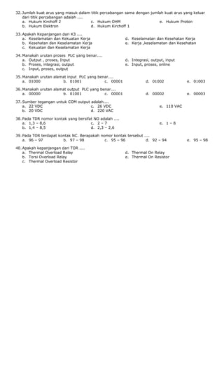 32. Jumlah kuat arus yang masuk dalam titik percabangan sama dengan jumlah kuat arus yang keluar
dari titik percabangan adalah ....
a. Hukum Kirchoff 2
b. Hukum Elektron
c. Hukum OHM
d. Hukum Kirchoff 1
e. Hukum Proton
33. Apakah Kepanjangan dari K3 ....
a. Keselamatan dan Kekuatan Kerja
b. Kesehatan dan Keselamatan Kerja
c. Kekuatan dan Keselamatan Kerja
d. Keselamatan dan Kesehatan Kerja
e. Kerja ,keselamatan dan Kesehatan
34. Manakah urutan proses PLC yang benar....
a. Output , proses, Input
b. Proses, integrasi, output
c. Input, proses, output
d. Integrasi, output, input
e. Input, proses, online
35. Manakah urutan alamat input PLC yang benar....
a. 01000 b. 01001 c. 00001 d. 01002 e. 01003
36. Manakah urutan alamat output PLC yang benar....
a. 00000 b. 01001 c. 00001 d. 00002 e. 00003
37. Sumber tegangan untuk COM output adalah....
a. 22 VDC
b. 20 VDC
c. 26 VDC
d. 220 VAC
e. 110 VAC
38. Pada TDR nomor kontak yang bersifat NO adalah ....
a. 1,3 – 8,6
b. 1,4 – 8,5
c. 2 – 7
d. 2,3 – 2,6
e. 1 – 8
39. Pada TOR terdapat kontak NC. Berapakah nomor kontak tersebut ....
a. 96 – 97 b. 97 – 98 c. 95 – 96 d. 92 – 94 e. 95 – 98
40. Apakah kepanjangan dari TOR ....
a. Thermal Overload Relay
b. Torsi Overload Relay
c. Thermal Overload Resistor
d. Thermal On Relay
e. Thermal On Resistor
 