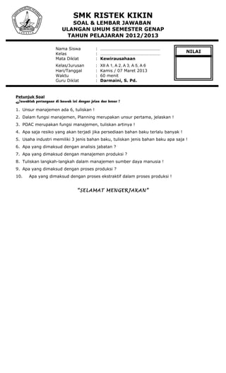 SMK RISTEK KIKIN
SOAL & LEMBAR JAWABAN
ULANGAN UMUM SEMESTER GENAP
TAHUN PELAJARAN 2012/2013
Nama Siswa : ………………………………………………
Kelas : ………………………………………………
Mata Diklat : Kewirausahaan
Kelas/Jurusan : XII A 1, A 2, A 3, A 5, A 6
Hari/Tanggal : Kamis / 07 Maret 2013
Waktu : 60 menit
Guru Diklat : Darmaini, S. Pd.
Petunjuk Soal
Jawablah pertanyaan di bawah ini dengan jelas dan benar !
1. Unsur manajemen ada 6, tuliskan !
2. Dalam fungsi manajemen, Planning merupakan unsur pertama, jelaskan !
3. POAC merupakan fungsi manajemen, tuliskan artinya !
4. Apa saja resiko yang akan terjadi jika persediaan bahan baku terlalu banyak !
5. Usaha industri memiliki 3 jenis bahan baku, tuliskan jenis bahan baku apa saja !
6. Apa yang dimaksud dengan analisis jabatan ?
7. Apa yang dimaksud dengan manajemen produksi ?
8. Tuliskan langkah-langkah dalam manajemen sumber daya manusia !
9. Apa yang dimaksud dengan proses produksi ?
10. Apa yang dimaksud dengan proses ekstraktif dalam proses produksi !
“SELAMAT MENGERJAKAN”
NILAI
 