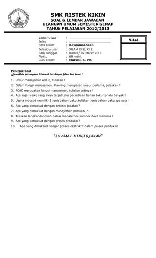 SMK RISTEK KIKIN
SOAL & LEMBAR JAWABAN
ULANGAN UMUM SEMESTER GENAP
TAHUN PELAJARAN 2012/2013
Nama Siswa : ………………………………………………
Kelas : ………………………………………………
Mata Diklat : Kewirausahaan
Kelas/Jurusan : XII A 4, XII E, XII L
Hari/Tanggal : Kamis / 07 Maret 2013
Waktu : 60 menit
Guru Diklat : Mursidi, S. Pd.
Petunjuk Soal
Jawablah pertanyaan di bawah ini dengan jelas dan benar !
1. Unsur manajemen ada 6, tuliskan !
2. Dalam fungsi manajemen, Planning merupakan unsur pertama, jelaskan !
3. POAC merupakan fungsi manajemen, tuliskan artinya !
4. Apa saja resiko yang akan terjadi jika persediaan bahan baku terlalu banyak !
5. Usaha industri memiliki 3 jenis bahan baku, tuliskan jenis bahan baku apa saja !
6. Apa yang dimaksud dengan analisis jabatan ?
7. Apa yang dimaksud dengan manajemen produksi ?
8. Tuliskan langkah-langkah dalam manajemen sumber daya manusia !
9. Apa yang dimaksud dengan proses produksi ?
10. Apa yang dimaksud dengan proses ekstraktif dalam proses produksi !
“SELAMAT MENGERJAKAN”
NILAI
 