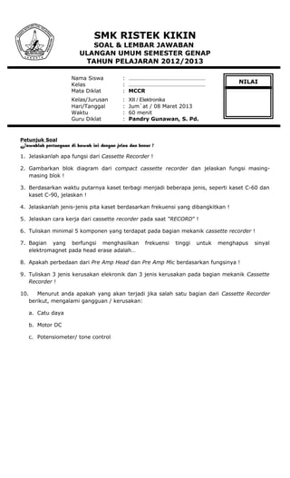 SMK RISTEK KIKIN
SOAL & LEMBAR JAWABAN
ULANGAN UMUM SEMESTER GENAP
TAHUN PELAJARAN 2012/2013
Nama Siswa : ………………………………………………
Kelas : ………………………………………………
Mata Diklat : MCCR
Kelas/Jurusan : XII / Elektronika
Hari/Tanggal : Jum`at / 08 Maret 2013
Waktu : 60 menit
Guru Diklat : Pandry Gunawan, S. Pd.
Petunjuk Soal
Jawablah pertanyaan di bawah ini dengan jelas dan benar !
1. Jelaskanlah apa fungsi dari Cassette Recorder !
2. Gambarkan blok diagram dari compact cassette recorder dan jelaskan fungsi masing-
masing blok !
3. Berdasarkan waktu putarnya kaset terbagi menjadi beberapa jenis, seperti kaset C-60 dan
kaset C-90, jelaskan !
4. Jelaskanlah jenis-jenis pita kaset berdasarkan frekuensi yang dibangkitkan !
5. Jelaskan cara kerja dari cassette recorder pada saat “RECORD” !
6. Tuliskan minimal 5 komponen yang terdapat pada bagian mekanik cassette recorder !
7. Bagian yang berfungsi menghasilkan frekuensi tinggi untuk menghapus sinyal
elektromagnet pada head erase adalah…
8. Apakah perbedaan dari Pre Amp Head dan Pre Amp Mic berdasarkan fungsinya !
9. Tuliskan 3 jenis kerusakan elekronik dan 3 jenis kerusakan pada bagian mekanik Cassette
Recorder !
10. Menurut anda apakah yang akan terjadi jika salah satu bagian dari Cassette Recorder
berikut, mengalami gangguan / kerusakan:
a. Catu daya
b. Motor DC
c. Potensiometer/ tone control
NILAI
 