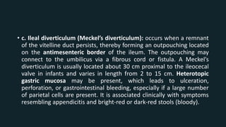 • c. Ileal diverticulum (Meckel’s diverticulum): occurs when a remnant
of the vitelline duct persists, thereby forming an outpouching located
on the antimesenteric border of the ileum. The outpouching may
connect to the umbilicus via a fibrous cord or fistula. A Meckel’s
diverticulum is usually located about 30 cm proximal to the ileocecal
valve in infants and varies in length from 2 to 15 cm. Heterotopic
gastric mucosa may be present, which leads to ulceration,
perforation, or gastrointestinal bleeding, especially if a large number
of parietal cells are present. It is associated clinically with symptoms
resembling appendicitis and bright-red or dark-red stools (bloody).
 