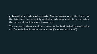 • g. Intestinal atresia and stenosis: Atresia occurs when the lumen of
the intestines is completely occluded, whereas stenosis occurs when
the lumen of the intestines is narrowed.
• The causes of these conditions seem to be both failed recanalization
and/or an ischemic intrauterine event (“vascular accident”).
 