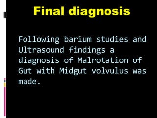 Following barium studies and
Ultrasound findings a
diagnosis of Malrotation of
Gut with Midgut volvulus was
made.
Final diagnosis
 