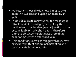  Malrotation is usually daignosed in upto 75%
cases in newborns and upto 90% cases by 1st
year
 In individuals with malrotation, the mesenteric
attachment of the midgut, particularly the
portion from the duodenojejunal junction to the
cecum, is abnormally short and is therefore
prone to twist counterclockwise around the
superior mesenteric artery and vein.
 This condition, known as midgut volvulus, may
cause intermittent abdominal distention and
pain or acute bowel necrosis.
 