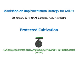 Workshop on Implementation Strategy for MIDH
24 January 2014, NAAS Complex, Pusa, New Delhi
Protected Cultivation
NATIONAL COMMITTEE ON PLASTICULTURE APPLICATIONS IN HORTICULTURE
(NCPAH)
 