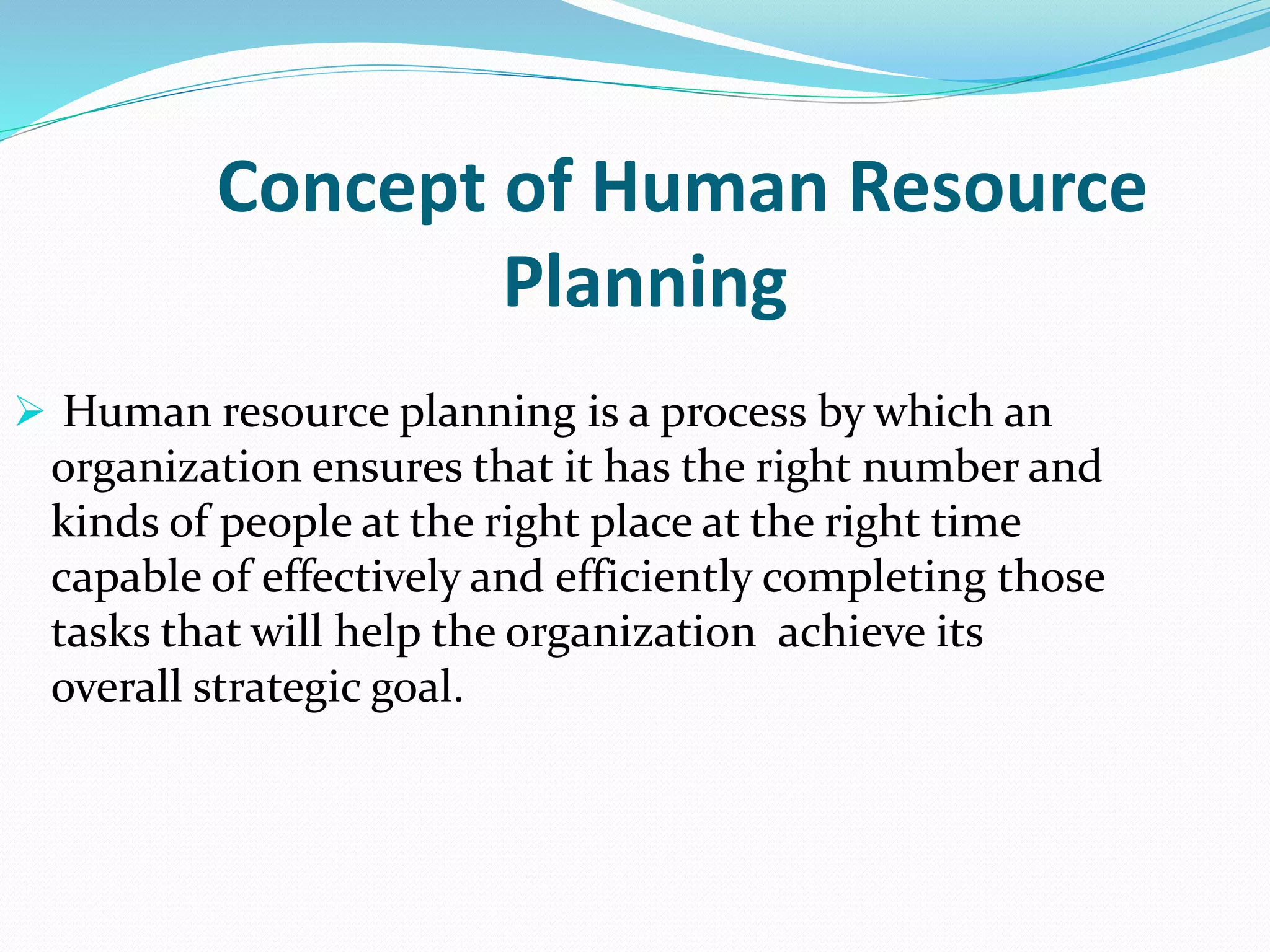 Concept of Human Resource
Planning
 Human resource planning is a process by which an
organization ensures that it has the right number and
kinds of people at the right place at the right time
capable of effectively and efficiently completing those
tasks that will help the organization achieve its
overall strategic goal.
 
