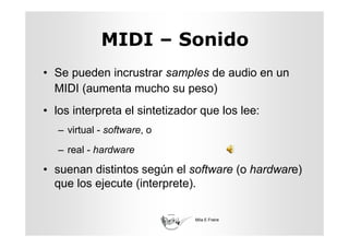 MIDI – Sonido
• Se pueden incrustrar samples de audio en un
  MIDI (aumenta mucho su peso)
• los interpreta el sintetizador que los lee:
   – virtual - software, o
   – real - hardware

• suenan distintos según el software (o hardware)
  que los ejecute (interprete).

                               Mila E Freire
 