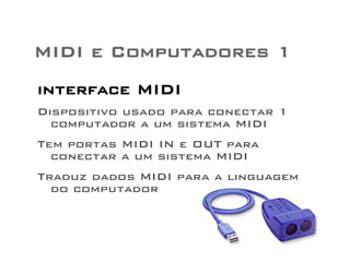 MIDI e Computadores 1 
interface MIDI 
Dispositivo usado para conectar 1 
computador a um sistema MIDI 
Tem portas MIDI IN e OUT para 
conectar a um sistema MIDI 
Traduz dados MIDI para a linguagem 
do computador 
 