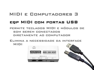 MIDI e Computadores 3 
eqp MIDI com portas USB 
permite teclados MIDI e módulos de 
som serem conectados 
diretamente ao computador 
Elimina a necessidade da interface 
MIDI 
 