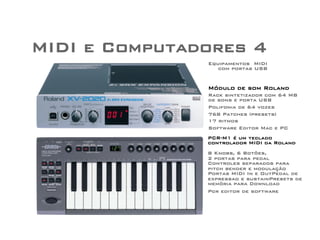 MIDI e Computadores 4 
Equipamentos MIDI 
com portas USB 
Módulo de som Roland 
Rack sintetizador com 64 MB 
de sons e porta USB 
Polifonia de 64 vozes 
768 Patches (presets) 
17 ritmos 
Software Editor Mac e PC 
PCR-M1 é um teclado 
controlador MIDI da Roland 
8 Knobs, 6 Botões, 
2 portas para pedal 
Controles separados para 
pitch bender e modulação 
Portas MIDI In e OutPedal de 
expressao e sustainPresets de 
memória para Download 
Pcr editor de software 
 