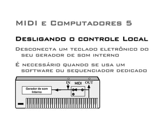MIDI e Computadores 5 
Desligando o controle Local 
Desconecta um teclado eletrônico do 
seu gerador de som interno 
É necessário quando se usa um 
software ou sequenciador dedicado 
IN OUT 
Internal Sound 
Generator 
MIDI 
Gerador de som 
Interno 
 