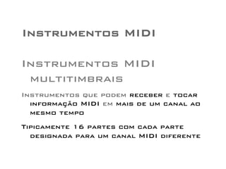 Instrumentos MIDI 
Instrumentos MIDI 
multitimbrais 
Instrumentos que podem receber e tocar 
informação MIDI em mais de um canal ao 
mesmo tempo 
Tipicamente 16 partes com cada parte 
designada para um canal MIDI diferente 
 
