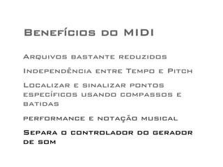 Benefícios do MIDI 
Arquivos bastante reduzidos 
Independência entre Tempo e Pitch 
Localizar e sinalizar pontos 
específicos usando compassos e 
batidas 
performance e notação musical 
Separa o controlador do gerador 
de som 
 