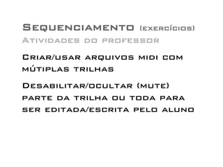 Sequenciamento (exercícios) 
Atividades do professor 
Criar/usar arquivos midi com 
mútiplas trilhas 
Desabilitar/ocultar (mute) 
parte da trilha ou toda para 
ser editada/escrita pelo aluno 
 
