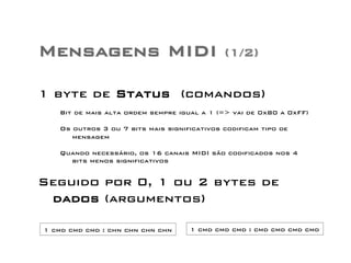 Mensagens MIDI (1/2) 
1 byte de Status (comandos) 
Bit de mais alta ordem sempre igual a 1 (=> vai de 0x80 a 0xFF) 
Os outros 3 ou 7 bits mais significativos codificam tipo de 
mensagem 
Quando necessário, os 16 canais MIDI são codificados nos 4 
bits menos significativos 
Seguido por 0, 1 ou 2 bytes de 
dados (argumentos) 
1 cmd cmd cmd : chn chn chn chn 1 cmd cmd cmd : cmd cmd cmd cmd 
 