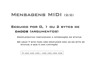 Mensagens MIDI (2/2) 
Seguido por 0, 1 ou 2 bytes de 
dados (argumentos) 
Complementam (instanciam) a informação do status 
Só usam 7 bits para não confundir com as do byte de 
status, o que é uma limitação 
0 arg arg arg : arg arg arg arg 
 