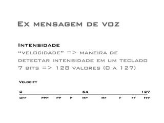 Ex mensagem de voz 
Intensidade 
“velocidade” => maneira de 
detectar intensidade em um teclado 
7 bits => 128 valores (0 a 127) 
fff 
Velocity 
0 64 
ppp 
127 
off pp p mp mf f ff 
 