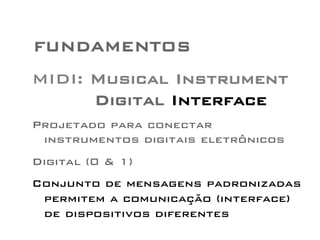FUNDAMENTOS 
MIDI: Musical Instrument 
Digital Interface 
Projetado para conectar 
instrumentos digitais eletrônicos 
Digital (0 & 1) 
Conjunto de mensagens padronizadas 
permitem a comunicação (interface) 
de dispositivos diferentes 
 