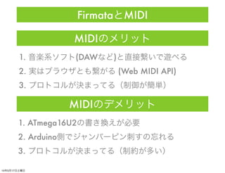 MIDIのメリット
1. 音楽系ソフト(DAWなど)と直接繋いで遊べる
2. 実はブラウザとも繋がる (Web MIDI API)
3. プロトコルが決まってる（制御が簡単）
MIDIのデメリット
1. ATmega16U2の書き換えが必要
2...