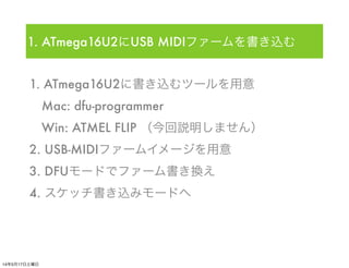 1. ATmega16U2に書き込むツールを用意
 Mac: dfu-programmer
 Win: ATMEL FLIP （今回説明しません）
2. USB-MIDIファームイメージを用意
3. DFUモードでファーム書き換え
4. スケッ...