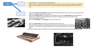 MIDI
• 1860 urtean Hermann Von Helmholtz-ek soinu elektronikoak egiteko makina bat asmatu zuen soinu puruak ateratzeko
sorgailu elektromekaniko batzuk eraiki zituelako.
• 1897urtean Thaddeus Cahill-ek lehenengo soinu-sintetizadorea egin zuen eta Telharmonium deitu zion.Makina oso
handia zen eta maiztasun desberdinetako korronte alternoak sortzeko gai zen.Bere asmoa kabletik musika
transmititzeko kapaza izatea zen.
• 1961 urtean Harald Bode –ek “Melochord” soinu tresna asmatu zuen
• 1966 urtean Robert Moog -ek lehenengo sintetizadore saltzeko asmatzen du
• 80-ko hamarkadan musika tresna elektroniko asko agertzen dira; senkuenziadoreak, sintetizadoreak
samplerrak,… Horregatik tresna hauek konektatzeko elkar ulertzeko hizkuntz berri bat sortzeko beharra
dago
• 1982 MIDI hizkuntza agertu zen indarrekin. Gaur egun erabiltzen jarraitzen dugu nahiz eta veste ideak sortzen ari dira .
ZER DA HITZ
HAU?
AURREKARIAK
• Ingelesetik dator ----Musical Instrument Digital Interface .
• Alegia, instrumentu elektroniko ezberdinen arteko komunikaziorako sortutako hizkuntza da adibidez, sintetizagailuak,
erritmo-kutxak, ordenagailuak eta abar elkarren arteko komunikazioan jartzeko, fabrikatzaile ezberdinetakoak izan
arren.
 