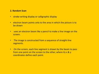 2. Random Scan
• stroke-writing display or calligraphic display
• electron beam points only to the area in which the picture is to
be drawn
• uses an electron beam like a pencil to make a line image on the
screen.
• The image is constructed from a sequence of straight-line
segments.
• On the screen, each line segment is drawn by the beam to pass
from one point on the screen to the other, where its x & y
coordinates define each point.
 