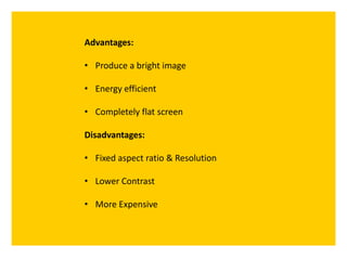 Advantages:
• Produce a bright image
• Energy efficient
• Completely flat screen
Disadvantages:
• Fixed aspect ratio & Resolution
• Lower Contrast
• More Expensive
 