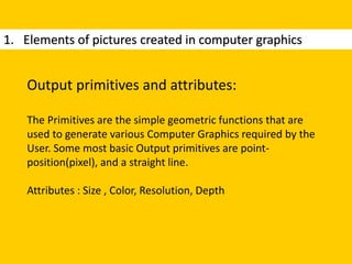 1. Elements of pictures created in computer graphics
Output primitives and attributes:
The Primitives are the simple geometric functions that are
used to generate various Computer Graphics required by the
User. Some most basic Output primitives are point-
position(pixel), and a straight line.
Attributes : Size , Color, Resolution, Depth
 