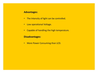 Advantages:
• The Intensity of light can be controlled.
• Low operational Voltage.
• Capable of handling the high temperature.
Disadvantages:
• More Power Consuming than LCD.
 