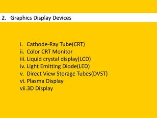 2. Graphics Display Devices
i. Cathode-Ray Tube(CRT)
ii. Color CRT Monitor
iii. Liquid crystal display(LCD)
iv. Light Emitting Diode(LED)
v. Direct View Storage Tubes(DVST)
vi. Plasma Display
vii.3D Display
 