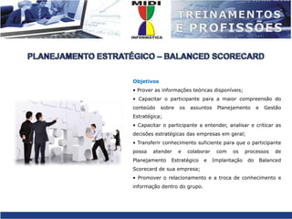 PLANEJAMENTO ESTRATÉGICO – BALANCED SCORECARDObjetivos• Prover as informações teóricas disponíveis;• Capacitar o participante para a maior compreensão do conteúdo sobre os assuntos Planejamento e Gestão Estratégica;• Capacitar o participante a entender, analisar e criticar as decisões estratégicas das empresas em geral;• Transferir conhecimento suficiente para que o participante possa atender e colaborar com os processos de Planejamento Estratégico e Implantação do Balanced Scorecard de sua empresa;• Promover o relacionamento e a troca de conhecimento e informação dentro do grupo. 
