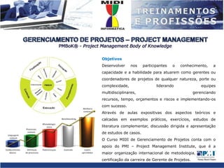 GERENCIAMENTO DE PROJETOS – PROJECT MANAGEMENTPMBoK® - Project Management BodyofKnowledgeObjetivosDesenvolver nos participantes o conhecimento, a capacidade e a habilidade para atuarem como gerentes ou coordenadores de projetos de qualquer natureza, porte ou complexidade, liderando equipes multidisciplinares, gerenciando recursos, tempo, orçamentos e riscos e implementando-os com sucesso.Através de aulas expositivas dos aspectos teóricos e calcadas em exemplos práticos, exercícios, estudos de literatura complementar, discussão dirigida e apresentação de estudos de casos.O Curso MIDI de Gerenciamento de Projetos conta com o apoio do PMI – Project Management Institute, que é a maior organização internacional de metodologia, suporte e certificação da carreira de Gerente de Projetos.