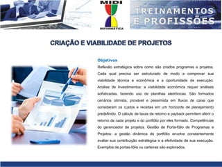 CRIAÇÃO E VIABILIDADE DE PROJETOSObjetivosReflexão estratégica sobre como são criados programas e projetos. Cada qual precisa ser estruturado de modo a comprovar sua viabilidade técnica e econômica e a oportunidade de execução. Análise de Investimentos: a viabilidade econômica requer análises sofisticadas, fazendo uso de planilhas eletrônicas. São formados cenários otimista, provável e pessimista em fluxos de caixa que consideram os custos e receitas em um horizonte de planejamento predefinido. O cálculo de taxas de retorno e payback permitem aferir o retorno de cada projeto e do portfólio por eles formado. Competências do gerenciador de projetos. Gestão de Porta-fólio de Programas e Projetos: a gestão dinâmica do portfólio envolve constantemente avaliar sua contribuição estratégica e a efetividade de sua execução. Exemplos de portas-fólio ou carteiras são explorados.