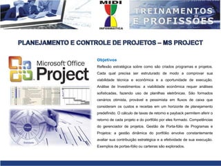 PLANEJAMENTO E CONTROLE DE PROJETOS – MS PROJECTObjetivosReflexão estratégica sobre como são criados programas e projetos. Cada qual precisa ser estruturado de modo a comprovar sua viabilidade técnica e econômica e a oportunidade de execução. Análise de Investimentos: a viabilidade econômica requer análises sofisticadas, fazendo uso de planilhas eletrônicas. São formados cenários otimista, provável e pessimista em fluxos de caixa que consideram os custos e receitas em um horizonte de planejamento predefinido. O cálculo de taxas de retorno e payback permitem aferir o retorno de cada projeto e do portfólio por eles formado. Competências do gerenciador de projetos. Gestão de Porta-fólio de Programas e Projetos: a gestão dinâmica do portfólio envolve constantemente avaliar sua contribuição estratégica e a efetividade de sua execução. Exemplos de portas-fólio ou carteiras são explorados.