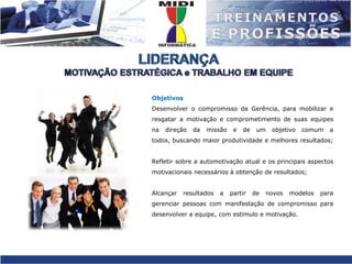 LIDERANÇAMOTIVAÇÃO ESTRATÉGICA e TRABALHO EM EQUIPEObjetivosDesenvolver o compromisso da Gerência, para mobilizar e resgatar a motivação e comprometimento de suas equipes na direção da missão e de um objetivo comum a todos, buscando maior produtividade e melhores resultados;Refletir sobre a automotivação atual e os principais aspectos motivacionais necessários à obtenção de resultados;Alcançar resultados a partir de novos modelos para gerenciar pessoas com manifestação de compromisso para desenvolver a equipe, com estimulo e motivação.