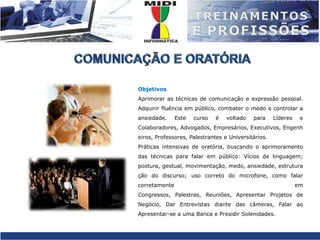 COMUNICAÇÃO E ORATÓRIAObjetivosAprimorar as técnicas de comunicação e expressão pessoal. Adquirir fluência em público, combater o medo e controlar a ansiedade. Este curso é voltado para Líderes e Colaboradores, Advogados, Empresários, Executivos, Engenheiros, Professores, Palestrantes e Universitários.Práticas intensivas de oratória, buscando o aprimoramento das técnicas para falar em público: Vícios de linguagem; postura, gestual, movimentação, medo, ansiedade, estruturação do discurso; uso correto do microfone, como falar corretamente em Congressos, Palestras, Reuniões, Apresentar Projetos de Negócio, Dar Entrevistas diante das câmeras, Falar ao Apresentar-se a uma Banca e Presidir Solenidades.