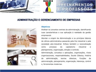 ADMINISTRAÇÃO E GERENCIAMENTO DE EMPRESASObjetivosAnalisar os conceitos centrais da administração, identificando suas características e sua aplicação à realidade da gestão empresarial.Abordar a origem da Administração e os princípios básicos da ciência administrativa passando pela Era industrial e pela sociedade pós-industrial. Enfoca também a racionalização como processo do capitalismo industrial e planejamento, organização, direção e controle.Administração, conceitos e aplicações, organizações, níveis organizacionais, responsabilidades, Escola Clássica, história da administração, teorias clássicas, Funções da administração, planejamento, organização, liderança, controle, ferramentas modernas.