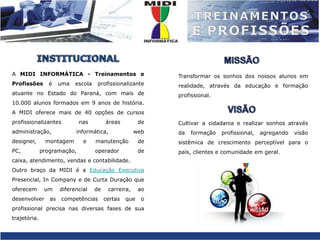 INSTITUCIONALTransformar os sonhos dos nossos alunos em realidade, através da educação e formação profissional.Cultivar a cidadania e realizar sonhos através da formação profissional, agregando visão sistêmica de crescimento perceptível para o país, clientes e comunidade em geral. MISSÃOA MIDI INFORMÁTICA - Treinamentos e Profissões é uma escola profissionalizante atuante no Estado do Paraná, com mais de 10.000 alunos formados em 9 anos de história. A MIDI oferece mais de 40 opções de cursos profissionalizantes nas áreas de administração, informática, web designer, montagem e manutenção de PC, programação, operador de caixa, atendimento, vendas e contabilidade.Outro braço da MIDI é a Educação Executiva Presencial, In Company e de Curta Duração que oferecem um diferencial de carreira, ao desenvolver as competências certas que o profissional precisa nas diversas fases de sua trajetória.VISÃO