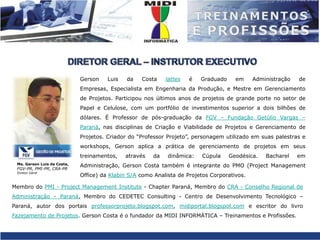 DIRETOR GERAL – INSTRUTOR EXECUTIVOGerson Luis da Costalattes é Graduado em Administração de Empresas, Especialista em Engenharia da Produção, e Mestre em Gerenciamento de Projetos. Participou nos últimos anos de projetos de grande porte no setor de Papel e Celulose, com um portfólio de investimentos superior a dois bilhões de dólares. É Professor de pós-graduação da FGV – Fundação Getúlio Vargas – Paraná, nas disciplinas de Criação e Viabilidade de Projetos e Gerenciamento de Projetos. Criador do “Professor Projeto”, personagem utilizado em suas palestras e workshops, Gerson aplica a prática de gerenciamento de projetos em seus treinamentos, através da dinâmica: Cúpula Geodésica. Bacharel em Administração, Gerson Costa também é integrante do PMO (Project Management Office) da Klabin S/A como Analista de Projetos Corporativos. Me. Gerson Luis da Costa, FGV-PR, PMI-PR, CRA-PRDiretor GeralMembro do PMI - Project Management Institute - Chapter Paraná, Membro do CRA - Conselho Regional de Administração – Paraná, Membro do CEDETEC Consulting - Centro de Desenvolvimento Tecnológico – Paraná, autor dos portais professorprojeto.blogspot.com, midiportal.blogspot.com e escritor do livro Fazejamento de Projetos. Gerson Costa é o fundador da MIDI INFORMÁTICA – Treinamentos e Profissões.