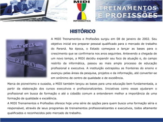 HISTÓRICOA MIDI Treinamentos e Profissões surgiu em 08 de janeiro de 2002. Seu objetivo inicial era preparar pessoal qualificado para o mercado de trabalho do Paraná. Na época, o Estado começava a lançar as bases para o crescimento que se confirmaria nos anos seguintes. Antevendo a chegada de um novo tempo, a MIDI decidiu expandir seu foco de atuação e, do campo restrito da informática, passou ao mais amplo processo de educação profissional e executiva. A instituição extrapolou as fronteiras do ensino e avançou pelas áreas da pesquisa, projetos e da informação, até converter-se em sinônimo de centro de qualidade e de excelência.Marca de pioneirismo e ousadia, a MIDI também lançou as bases para uma educação bem fundamentada, a partir da elaboração dos cursos executivos e profissionalizantes. Iniciativas como essas ajudaram o profissional em busca de formação e até o cidadão comum a entenderem melhor a importância de uma formação de qualidade e excelência.A MIDI Treinamentos e Profissões oferece hoje uma série de opções para quem busca uma formação séria e responsável, através de seus programas de treinamentos profissionalizantes e executivos, todos altamente qualificados e reconhecidos pelo mercado de trabalho.